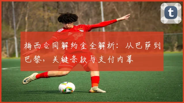 梅西合同解约金全解析：从巴萨到巴黎，关键条款与支付内幕