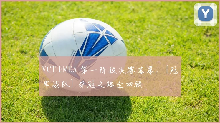 VCT EMEA 第一阶段决赛落幕，[冠军战队] 夺冠之路全回顾