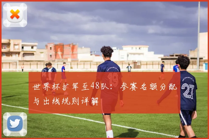 世界杯扩军至48队：参赛名额分配与出线规则详解