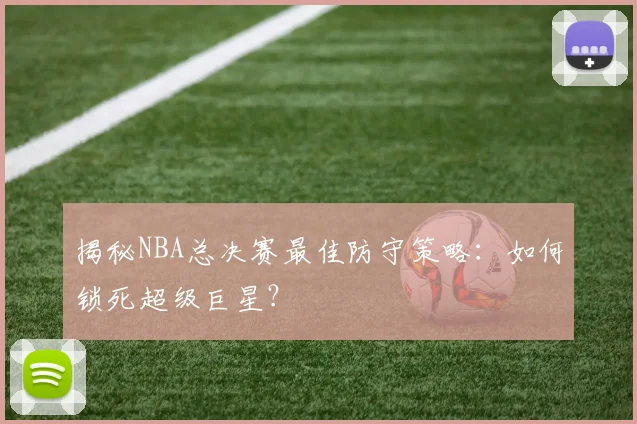 揭秘NBA总决赛最佳防守策略：如何锁死超级巨星？