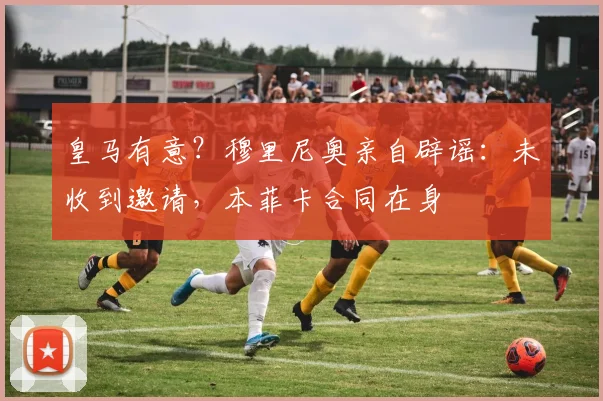 皇马有意？穆里尼奥亲自辟谣：未收到邀请，本菲卡合同在身