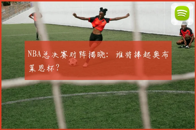 NBA总决赛对阵揭晓：谁将捧起奥布莱恩杯？
