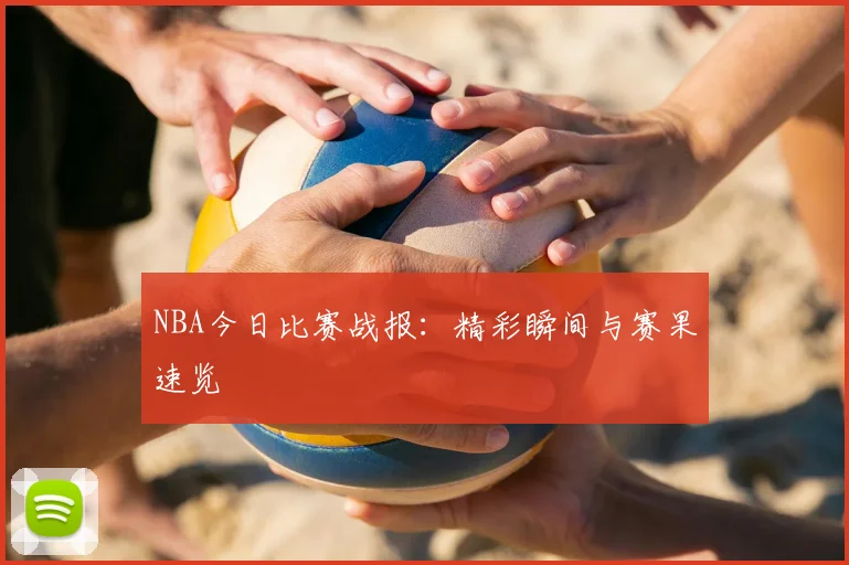 NBA今日比赛战报：精彩瞬间与赛果速览